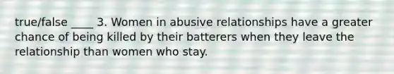 true/false ____ 3. Women in abusive relationships have a greater chance of being killed by their batterers when they leave the relationship than women who stay.