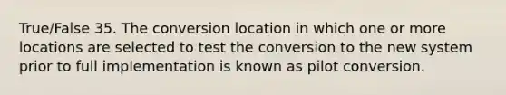 True/False 35. The conversion location in which one or more locations are selected to test the conversion to the new system prior to full implementation is known as pilot conversion.