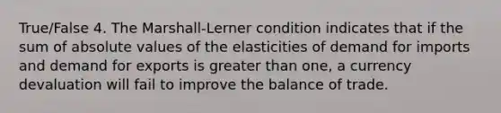 True/False 4. The Marshall-Lerner condition indicates that if the sum of absolute values of the elasticities of demand for imports and demand for exports is greater than one, a currency devaluation will fail to improve the balance of trade.