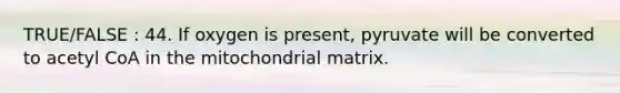 TRUE/FALSE : 44. If oxygen is present, pyruvate will be converted to acetyl CoA in the mitochondrial matrix.