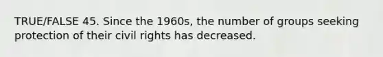 TRUE/FALSE 45. Since the 1960s, the number of groups seeking protection of their civil rights has decreased.