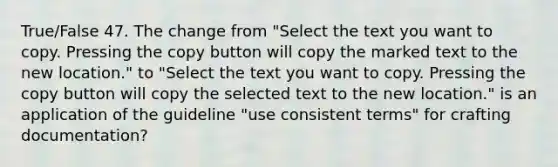 True/False 47. The change from "Select the text you want to copy. Pressing the copy button will copy the marked text to the new location." to "Select the text you want to copy. Pressing the copy button will copy the selected text to the new location." is an application of the guideline "use consistent terms" for crafting documentation?