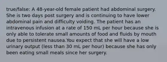 true/false: A 48-year-old female patient had abdominal surgery. She is two days post surgery and is continuing to have lower abdominal pain and difficulty voiding. The patient has an intravenous infusion at a rate of 150 mL per hour because she is only able to tolerate small amounts of food and fluids by mouth due to persistent nausea.You expect that she will have a low urinary output (less than 30 mL per hour) because she has only been eating small meals since her surgery.