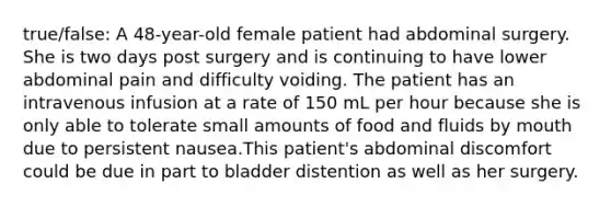 true/false: A 48-year-old female patient had abdominal surgery. She is two days post surgery and is continuing to have lower abdominal pain and difficulty voiding. The patient has an intravenous infusion at a rate of 150 mL per hour because she is only able to tolerate small amounts of food and fluids by mouth due to persistent nausea.This patient's abdominal discomfort could be due in part to bladder distention as well as her surgery.