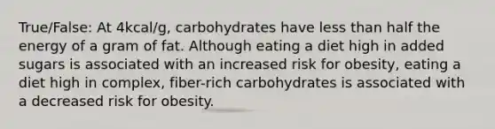 True/False: At 4kcal/g, carbohydrates have less than half the energy of a gram of fat. Although eating a diet high in added sugars is associated with an increased risk for obesity, eating a diet high in complex, fiber-rich carbohydrates is associated with a decreased risk for obesity.