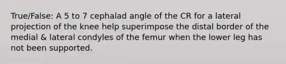 True/False: A 5 to 7 cephalad angle of the CR for a lateral projection of the knee help superimpose the distal border of the medial & lateral condyles of the femur when the lower leg has not been supported.