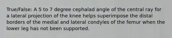 True/False: A 5 to 7 degree cephalad angle of the central ray for a lateral projection of the knee helps superimpose the distal borders of the medial and lateral condyles of the femur when the lower leg has not been supported.