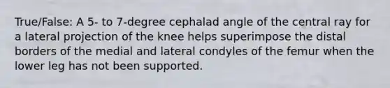 True/False: A 5- to 7-degree cephalad angle of the central ray for a lateral projection of the knee helps superimpose the distal borders of the medial and lateral condyles of the femur when the lower leg has not been supported.