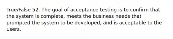 True/False 52. The goal of acceptance testing is to confirm that the system is complete, meets the business needs that prompted the system to be developed, and is acceptable to the users.