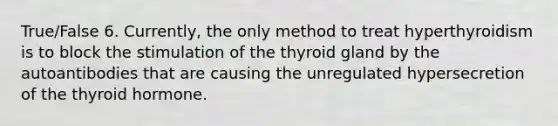 True/False 6. Currently, the only method to treat hyperthyroidism is to block the stimulation of the thyroid gland by the autoantibodies that are causing the unregulated hypersecretion of the thyroid hormone.