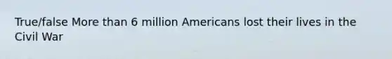 True/false More than 6 million Americans lost their lives in the Civil War