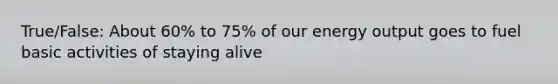 True/False: About 60% to 75% of our energy output goes to fuel basic activities of staying alive