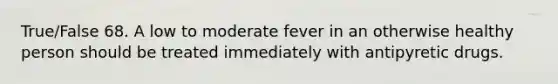 True/False 68. A low to moderate fever in an otherwise healthy person should be treated immediately with antipyretic drugs.