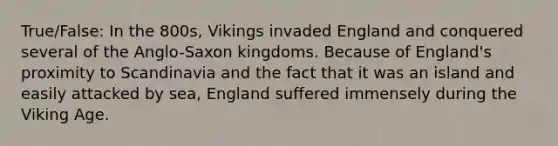 True/False: In the 800s, Vikings invaded England and conquered several of the Anglo-Saxon kingdoms. Because of England's proximity to Scandinavia and the fact that it was an island and easily attacked by sea, England suffered immensely during the Viking Age.