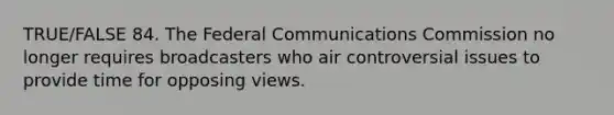 TRUE/FALSE 84. The Federal Communications Commission no longer requires broadcasters who air controversial issues to provide time for opposing views.