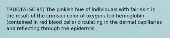 TRUE/FALSE 95) The pinkish hue of individuals with fair skin is the result of the crimson color of oxygenated hemoglobin (contained in red blood cells) circulating in the dermal capillaries and reflecting through the epidermis.