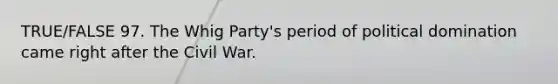 TRUE/FALSE 97. The Whig Party's period of political domination came right after the Civil War.