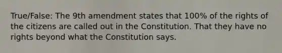 True/False: The 9th amendment states that 100% of the rights of the citizens are called out in the Constitution. That they have no rights beyond what the Constitution says.