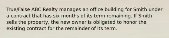 True/False ABC Realty manages an office building for Smith under a contract that has six months of its term remaining. If Smith sells the property, the new owner is obligated to honor the existing contract for the remainder of its term.