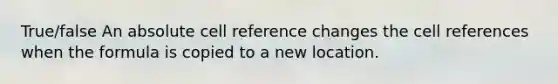 True/false An absolute cell reference changes the cell references when the formula is copied to a new location.