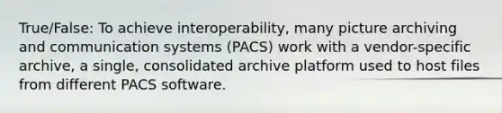 True/False: To achieve interoperability, many picture archiving and communication systems (PACS) work with a vendor-specific archive, a single, consolidated archive platform used to host files from different PACS software.