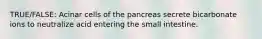 TRUE/FALSE: Acinar cells of the pancreas secrete bicarbonate ions to neutralize acid entering the small intestine.