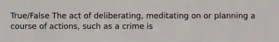 True/False The act of deliberating, meditating on or planning a course of actions, such as a crime is