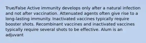 True/False Active immunity develops only after a natural infection and not after vaccination. Attenuated agents often give rise to a long-lasting immunity. Inactivated vaccines typically require booster shots. Recombinant vaccines and inactivated vaccines typically require several shots to be effective. Alum is an adjuvant