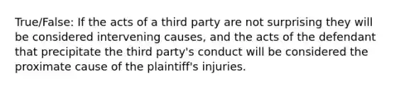 True/False: If the acts of a third party are not surprising they will be considered intervening causes, and the acts of the defendant that precipitate the third party's conduct will be considered the proximate cause of the plaintiff's injuries.