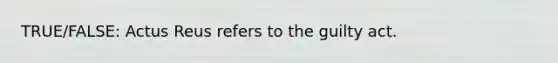 TRUE/FALSE: Actus Reus refers to the guilty act.