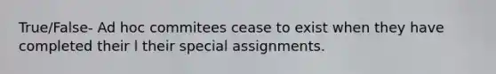 True/False- Ad hoc commitees cease to exist when they have completed their l their special assignments.