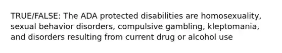 TRUE/FALSE: The ADA protected disabilities are homosexuality, sexual behavior disorders, compulsive gambling, kleptomania, and disorders resulting from current drug or alcohol use