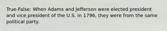 True-False: When Adams and Jefferson were elected president and vice president of the U.S. in 1796, they were from the same political party.