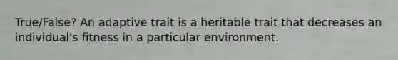 True/False? An adaptive trait is a heritable trait that decreases an individual's fitness in a particular environment.