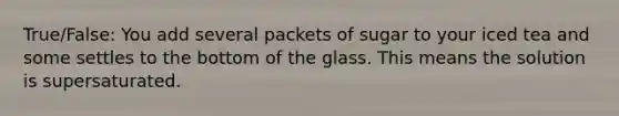 True/False: You add several packets of sugar to your iced tea and some settles to the bottom of the glass. This means the solution is supersaturated.