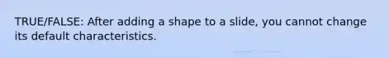 TRUE/FALSE: After adding a shape to a slide, you cannot change its default characteristics.