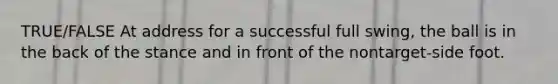 TRUE/FALSE At address for a successful full swing, the ball is in the back of the stance and in front of the nontarget-side foot.