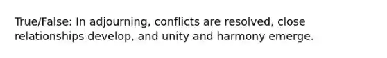 True/False: In adjourning, conflicts are resolved, close relationships develop, and unity and harmony emerge.