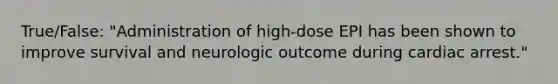 True/False: "Administration of high-dose EPI has been shown to improve survival and neurologic outcome during cardiac arrest."