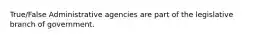 True/False Administrative agencies are part of the legislative branch of government.