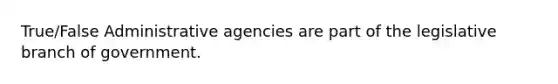 True/False Administrative agencies are part of the legislative branch of government.