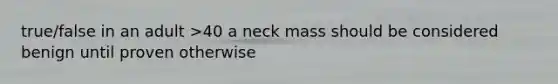 true/false in an adult >40 a neck mass should be considered benign until proven otherwise