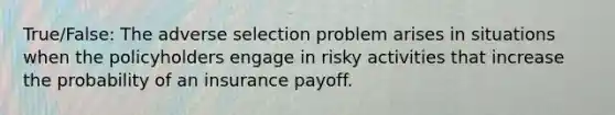 True/False: The adverse selection problem arises in situations when the policyholders engage in risky activities that increase the probability of an insurance payoff.