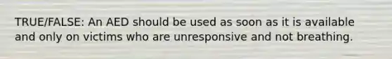 TRUE/FALSE: An AED should be used as soon as it is available and only on victims who are unresponsive and not breathing.