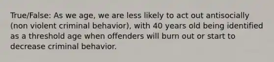 True/False: As we age, we are less likely to act out antisocially (non violent criminal behavior), with 40 years old being identified as a threshold age when offenders will burn out or start to decrease criminal behavior.