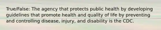 True/False: The agency that protects public health by developing guidelines that promote health and quality of life by preventing and controlling disease, injury, and disability is the CDC.