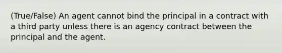 (True/False) An agent cannot bind the principal in a contract with a third party unless there is an agency contract between the principal and the agent.