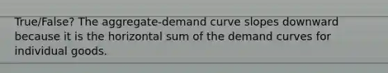 True/False? The aggregate-demand curve slopes downward because it is the horizontal sum of the demand curves for individual goods.