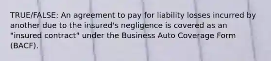 TRUE/FALSE: An agreement to pay for liability losses incurred by another due to the insured's negligence is covered as an "insured contract" under the Business Auto Coverage Form (BACF).