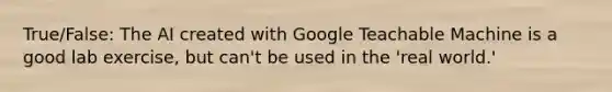 True/False: The AI created with Google Teachable Machine is a good lab exercise, but can't be used in the 'real world.'